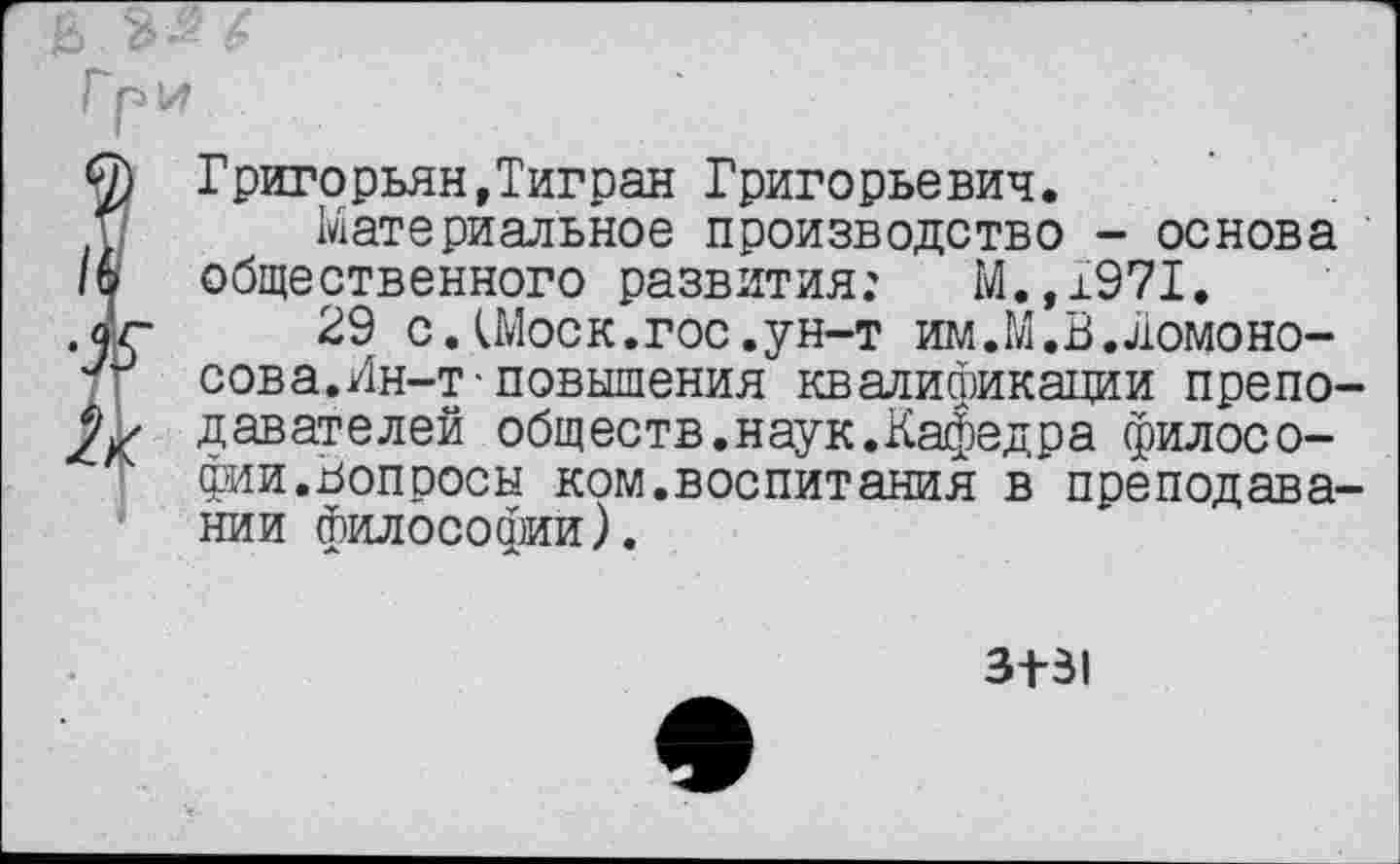 ﻿Б
О) Григорьян,Тигран Григорьевич.
и Материальное производство - основа /6 общественного развития: М.,1971.
,аг 29 с.(Моск.гос.ун-т им.М.В.ломоно-
у~> сова.Ин-т-повышения квалификации препо-давателей обществ.наук.Кафедра филосо-
' фии.вопросы ком.воспитания в*преподавании философии).
3+31